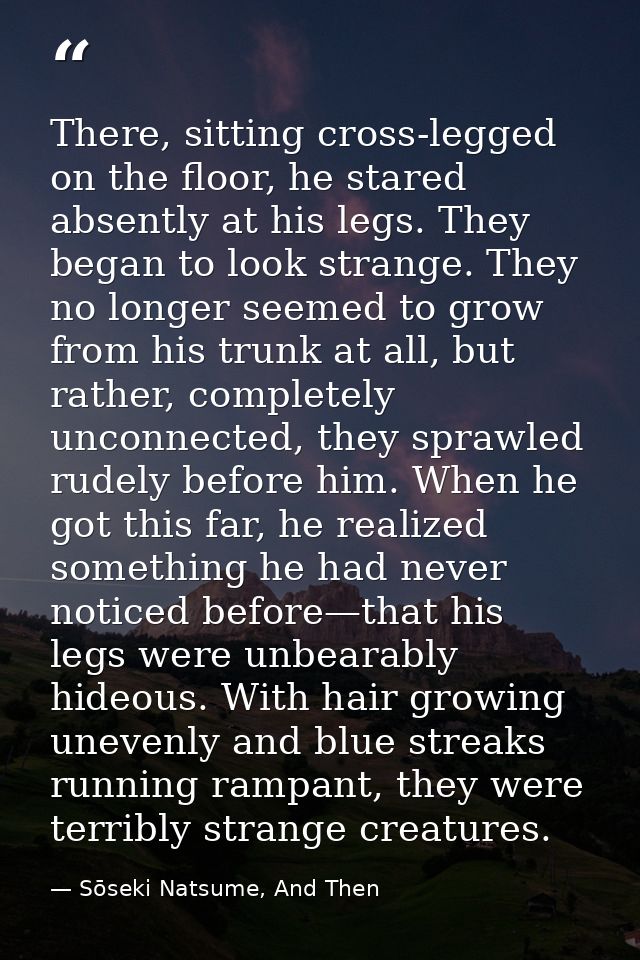 There, sitting cross-legged on the floor, he stared absently at his legs. They began to look strange. They no longer see — Sōseki Natsume, And Then