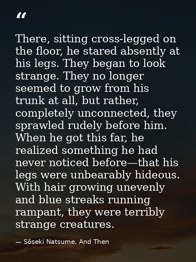 There, sitting cross-legged on the floor, he stared absently at his legs. They began to look strange. They no longer see — Sōseki Natsume, And Then