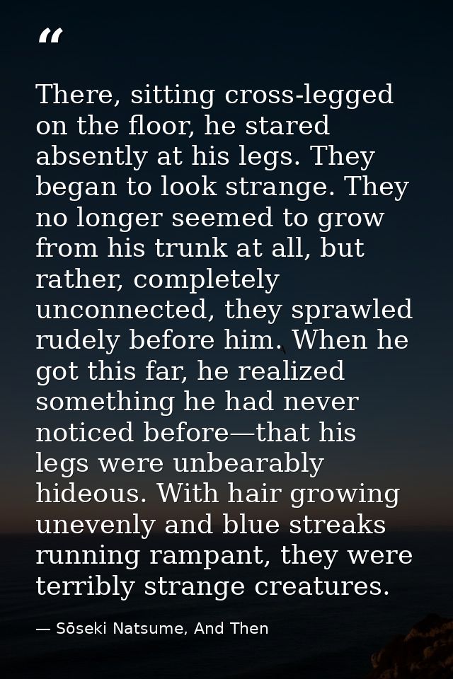 There, sitting cross-legged on the floor, he stared absently at his legs. They began to look strange. They no longer see — Sōseki Natsume, And Then