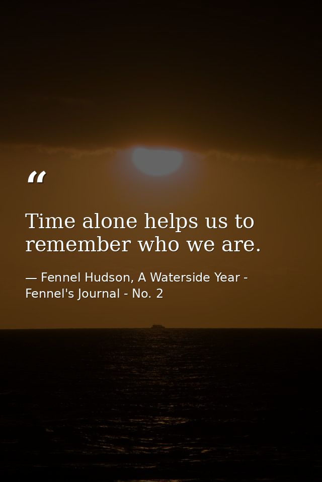 Time alone helps us to remember who we are. — Fennel Hudson, A Waterside Year - Fennel's Journal - No. 2