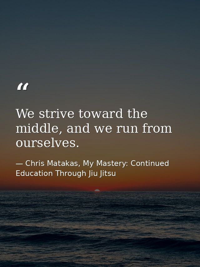 We strive toward the middle, and we run from ourselves. — Chris Matakas, My Mastery: Continued Education Through Jiu Jitsu