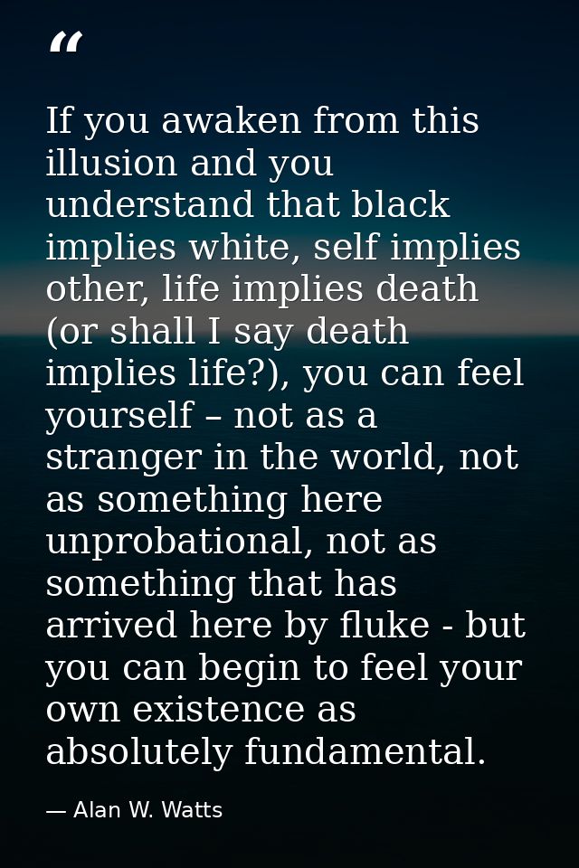 If you awaken from this illusion and you understand that black implies white, self implies other, life implies death (or — Alan W. Watts