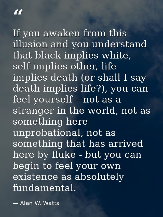 If you awaken from this illusion and you understand that black implies white, self implies other, life implies death (or — Alan W. Watts