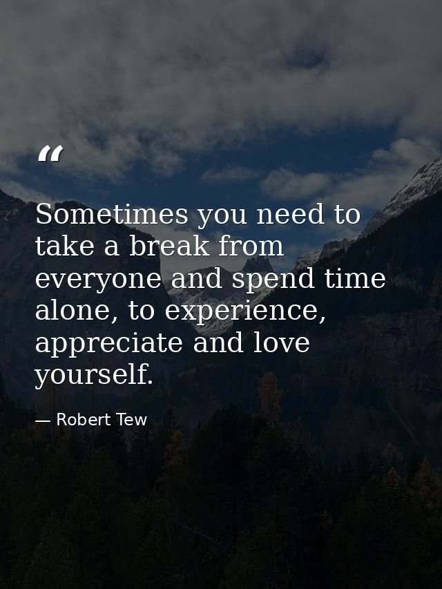 Sometimes you need to take a break from everyone and spend time alone, to experience, appreciate and love yourself. — Robert Tew