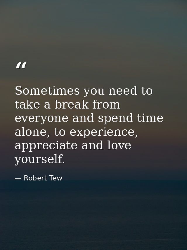 Sometimes you need to take a break from everyone and spend time alone, to experience, appreciate and love yourself. — Robert Tew