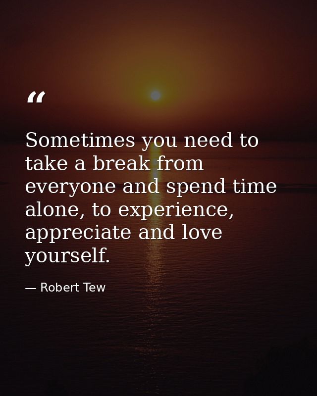 Sometimes you need to take a break from everyone and spend time alone, to experience, appreciate and love yourself. — Robert Tew