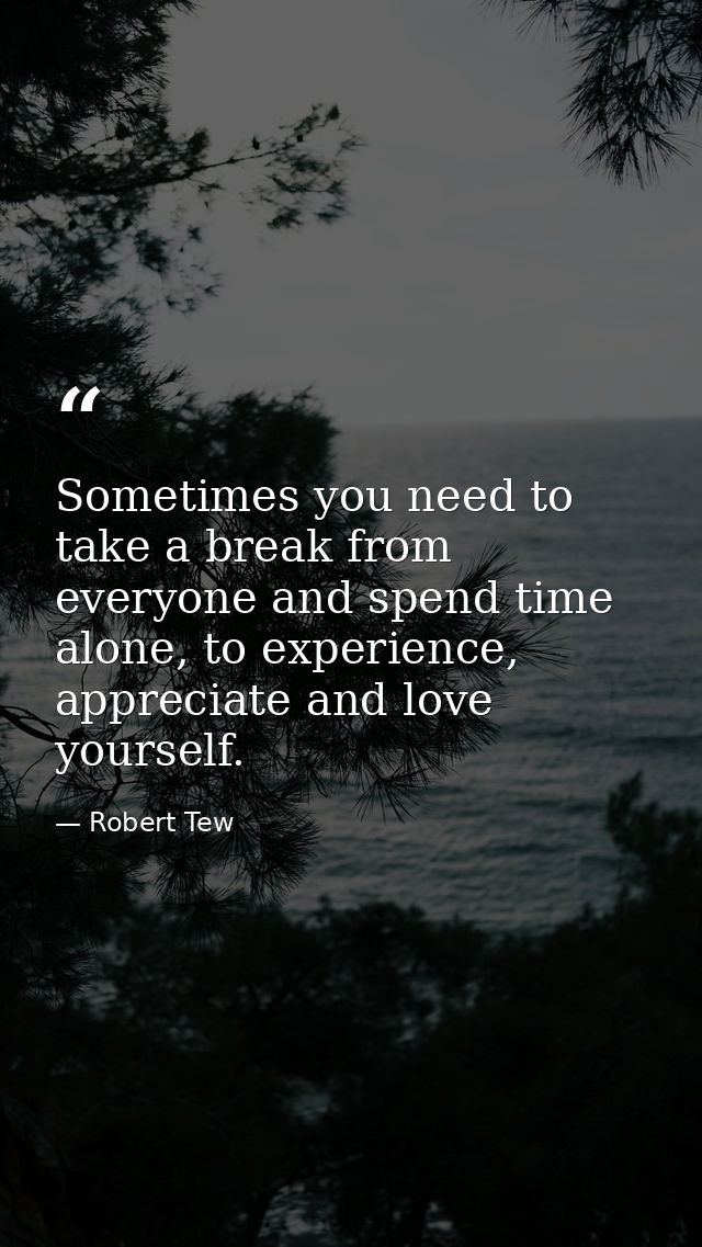 Sometimes you need to take a break from everyone and spend time alone, to experience, appreciate and love yourself. — Robert Tew