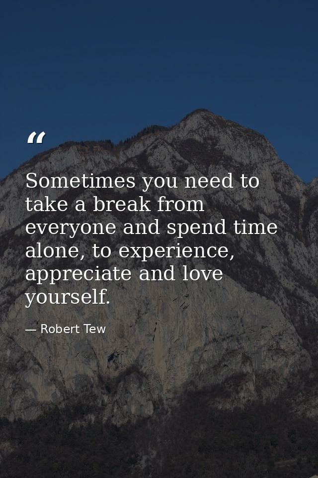 Sometimes you need to take a break from everyone and spend time alone, to experience, appreciate and love yourself. — Robert Tew