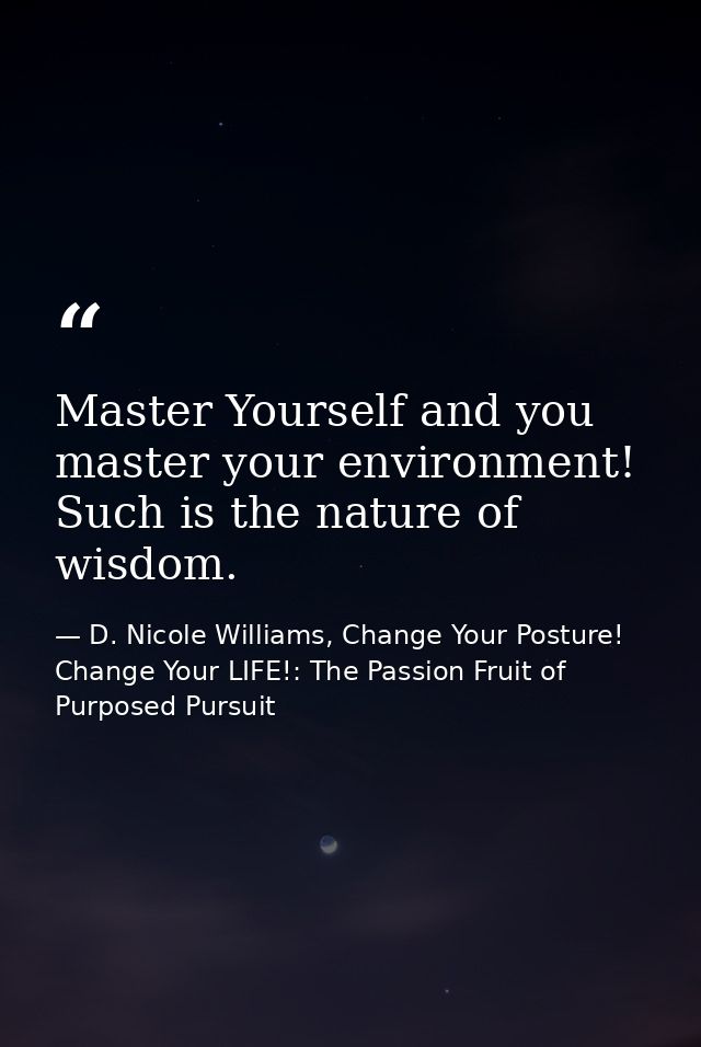 Master Yourself and you master your environment! Such is the nature of wisdom. — D. Nicole Williams, Change Your Posture! Change Your LIFE!: The Passion Fruit of Purposed Pursuit