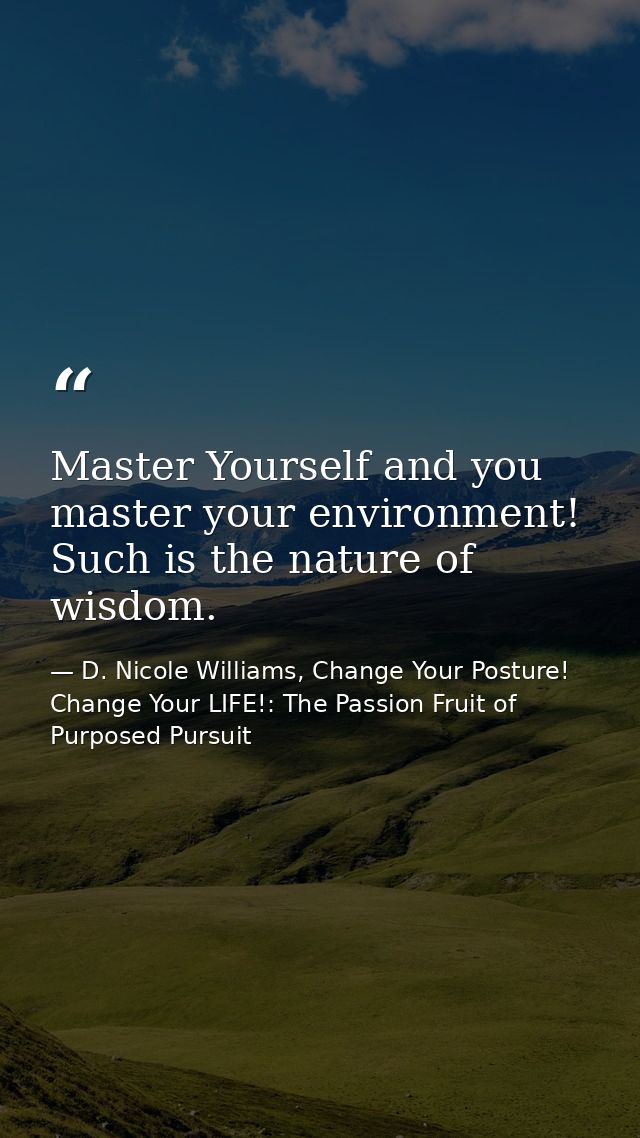 Master Yourself and you master your environment! Such is the nature of wisdom. — D. Nicole Williams, Change Your Posture! Change Your LIFE!: The Passion Fruit of Purposed Pursuit