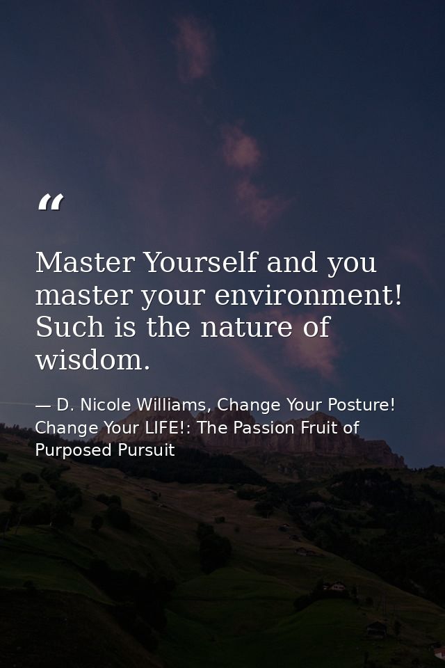 Master Yourself and you master your environment! Such is the nature of wisdom. — D. Nicole Williams, Change Your Posture! Change Your LIFE!: The Passion Fruit of Purposed Pursuit