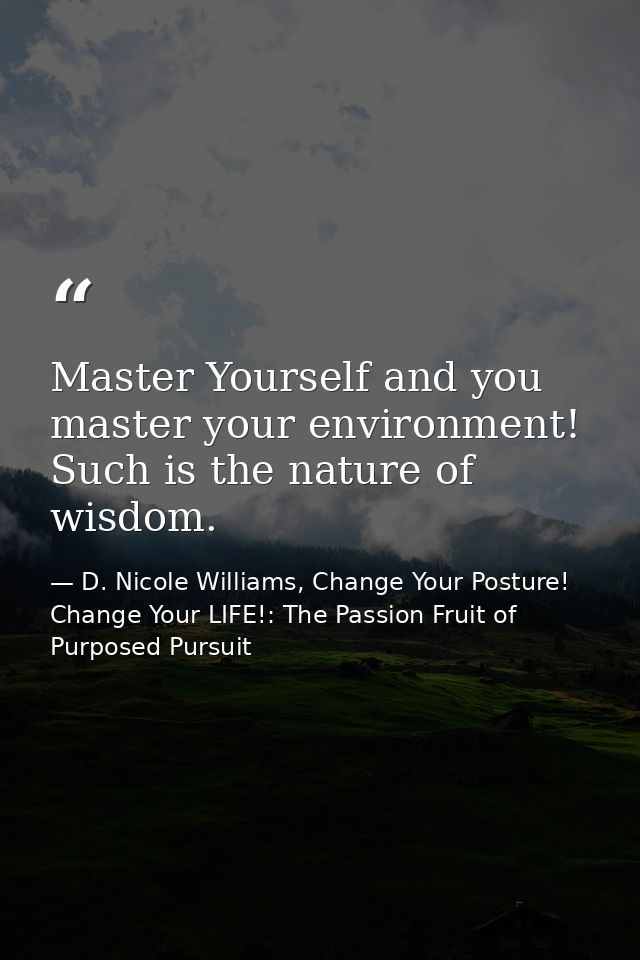 Master Yourself and you master your environment! Such is the nature of wisdom. — D. Nicole Williams, Change Your Posture! Change Your LIFE!: The Passion Fruit of Purposed Pursuit