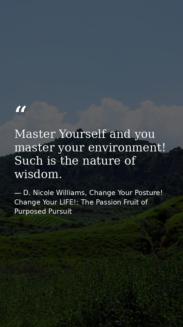 Master Yourself and you master your environment! Such is the nature of wisdom. — D. Nicole Williams, Change Your Posture! Change Your LIFE!: The Passion Fruit of Purposed Pursuit