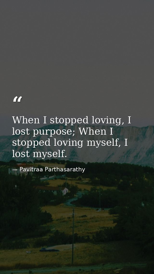 When I stopped loving, I lost purpose; When I stopped loving myself, I lost myself. — Pavitraa Parthasarathy