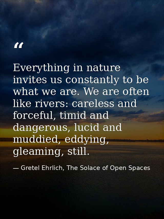 Everything in nature invites us constantly to be what we are. We are often like rivers: careless and forceful, timid and — Gretel Ehrlich, The Solace of Open Spaces