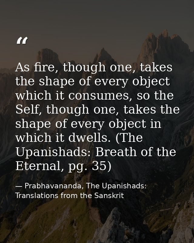 As fire, though one, takes the shape of every object which it consumes, so the Self, though one, takes the shape of ever — Prabhavananda, The Upanishads: Translations from the Sanskrit