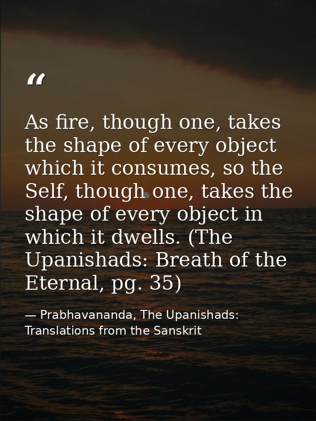 As fire, though one, takes the shape of every object which it consumes, so the Self, though one, takes the shape of ever — Prabhavananda, The Upanishads: Translations from the Sanskrit