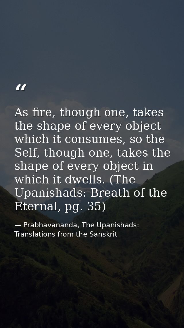 As fire, though one, takes the shape of every object which it consumes, so the Self, though one, takes the shape of ever — Prabhavananda, The Upanishads: Translations from the Sanskrit