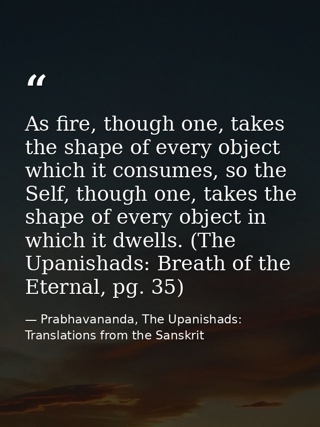 As fire, though one, takes the shape of every object which it consumes, so the Self, though one, takes the shape of ever — Prabhavananda, The Upanishads: Translations from the Sanskrit