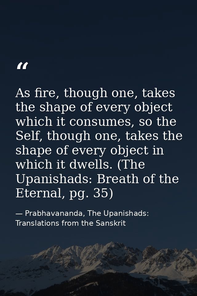 As fire, though one, takes the shape of every object which it consumes, so the Self, though one, takes the shape of ever — Prabhavananda, The Upanishads: Translations from the Sanskrit