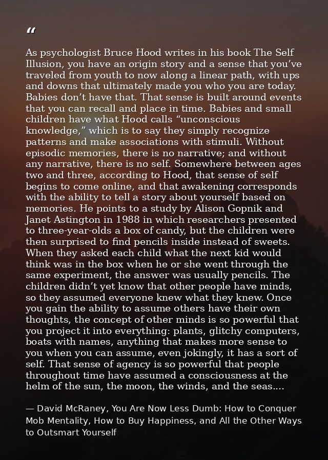 As psychologist Bruce Hood writes in his book The Self Illusion, you have an origin story and a sense that you’ve travel — David McRaney, You Are Now Less Dumb: How to Conquer Mob Mentality, How to Buy Happiness, and All the Other Ways to Outsmart Yourself