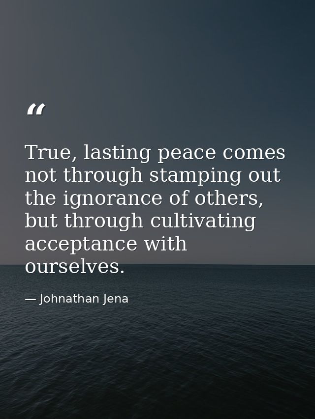 True, lasting peace comes not through stamping out the ignorance of others, but through cultivating acceptance with ours — Johnathan Jena