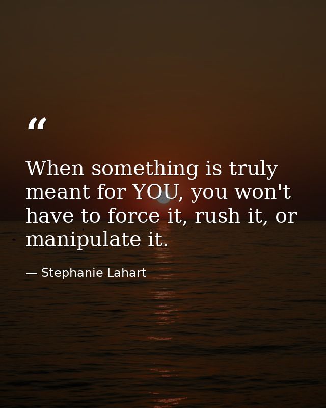 When something is truly meant for YOU, you won't have to force it, rush it, or manipulate it. — Stephanie Lahart