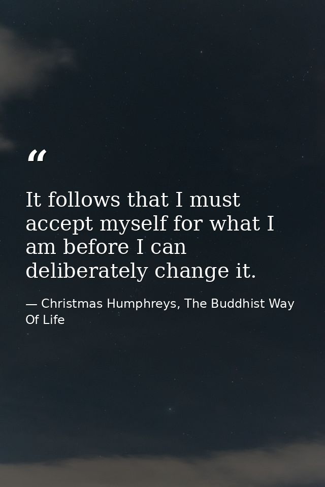It follows that I must accept myself for what I am before I can deliberately change it. — Christmas Humphreys, The Buddhist Way Of Life
