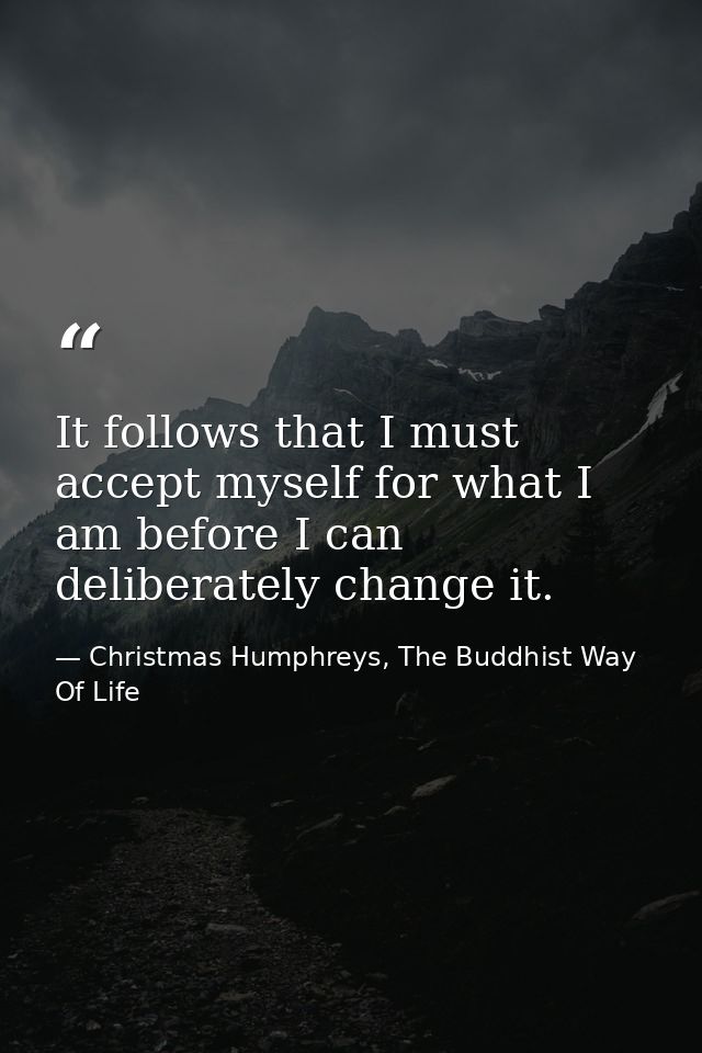 It follows that I must accept myself for what I am before I can deliberately change it. — Christmas Humphreys, The Buddhist Way Of Life