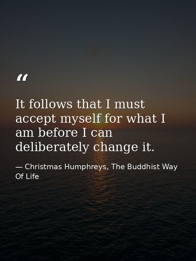 It follows that I must accept myself for what I am before I can deliberately change it. — Christmas Humphreys, The Buddhist Way Of Life