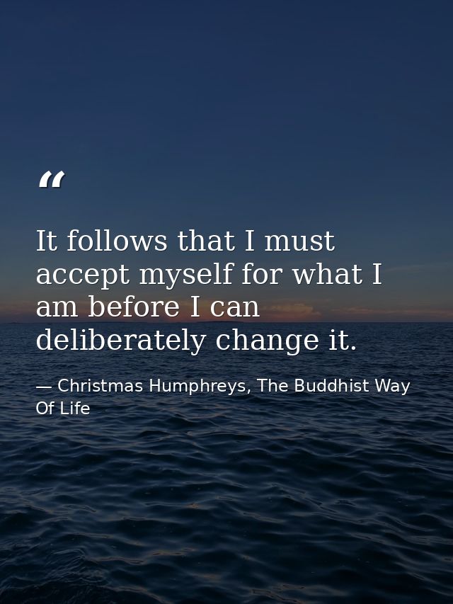 It follows that I must accept myself for what I am before I can deliberately change it. — Christmas Humphreys, The Buddhist Way Of Life