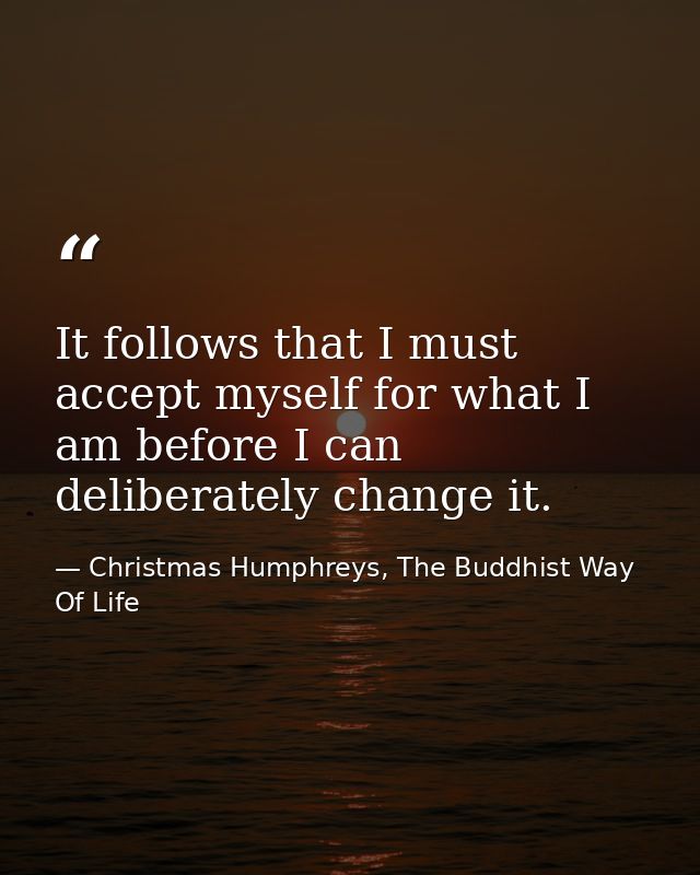 It follows that I must accept myself for what I am before I can deliberately change it. — Christmas Humphreys, The Buddhist Way Of Life