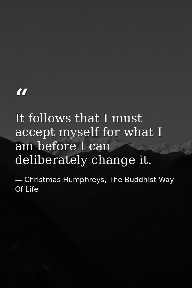 It follows that I must accept myself for what I am before I can deliberately change it. — Christmas Humphreys, The Buddhist Way Of Life