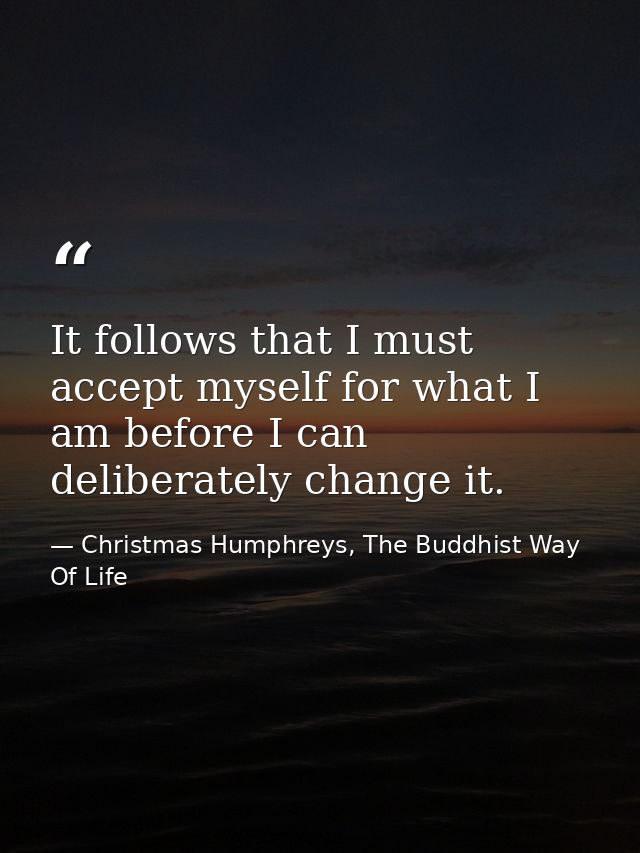 It follows that I must accept myself for what I am before I can deliberately change it. — Christmas Humphreys, The Buddhist Way Of Life