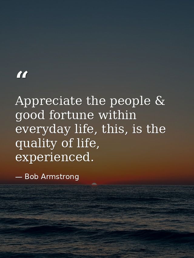 Appreciate the people & good fortune within everyday life, this, is the quality of life, experienced. — Bob Armstrong
