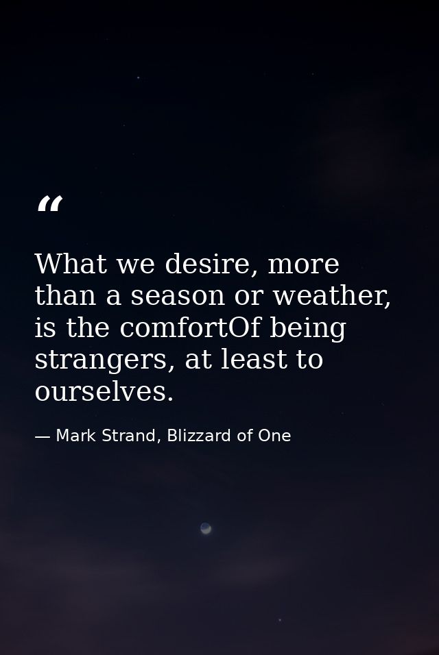 What we desire, more than a season or weather, is the comfortOf being strangers, at least to ourselves. — Mark Strand, Blizzard of One