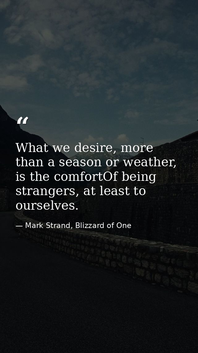 What we desire, more than a season or weather, is the comfortOf being strangers, at least to ourselves. — Mark Strand, Blizzard of One
