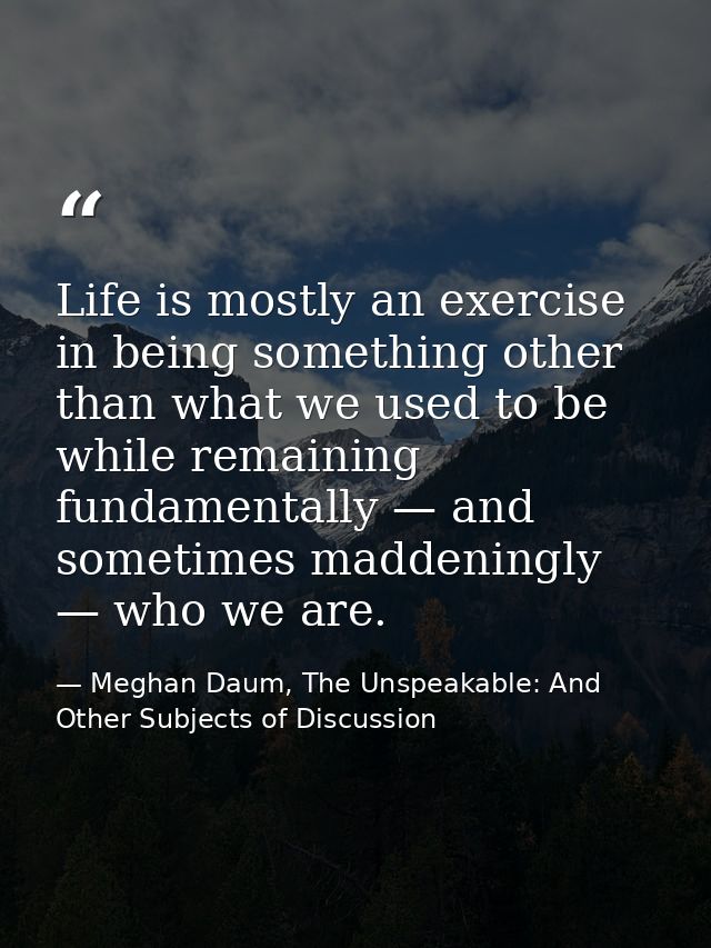 Life is mostly an exercise in being something other than what we used to be while remaining fundamentally — and sometime — Meghan Daum, The Unspeakable: And Other Subjects of Discussion