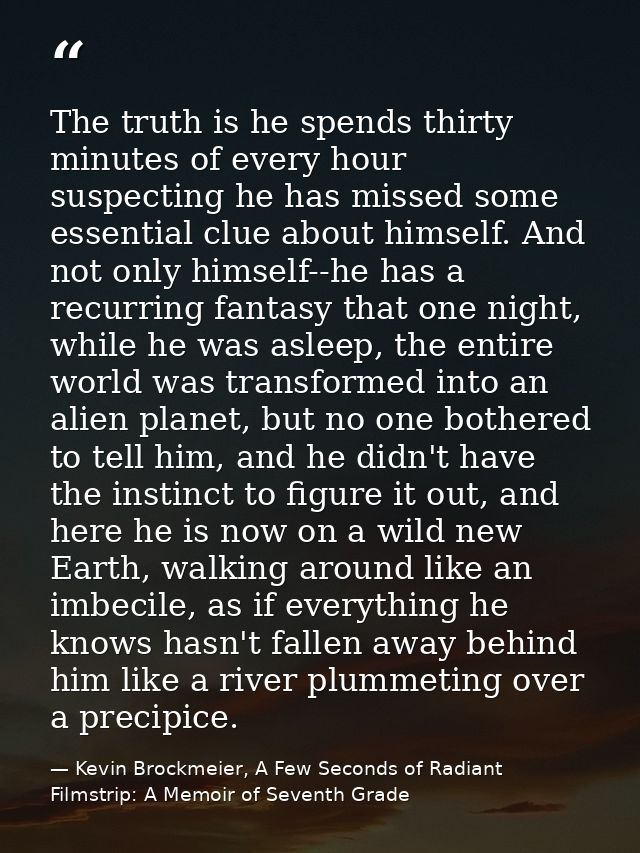 The truth is he spends thirty minutes of every hour suspecting he has missed some essential clue about himself. And not  — Kevin Brockmeier, A Few Seconds of Radiant Filmstrip: A Memoir of Seventh Grade