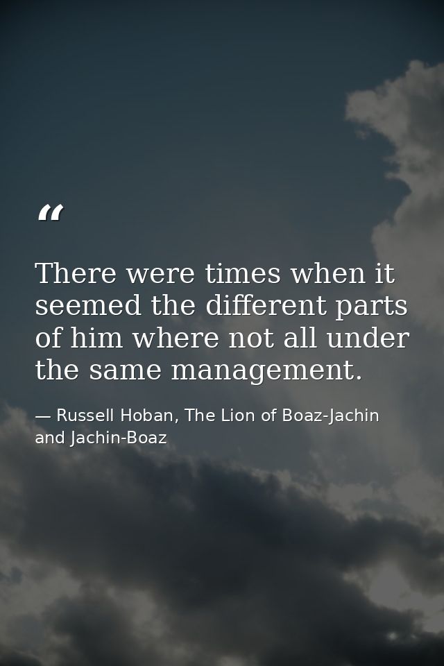 There were times when it seemed the different parts of him where not all under the same management. — Russell Hoban, The Lion of Boaz-Jachin and Jachin-Boaz