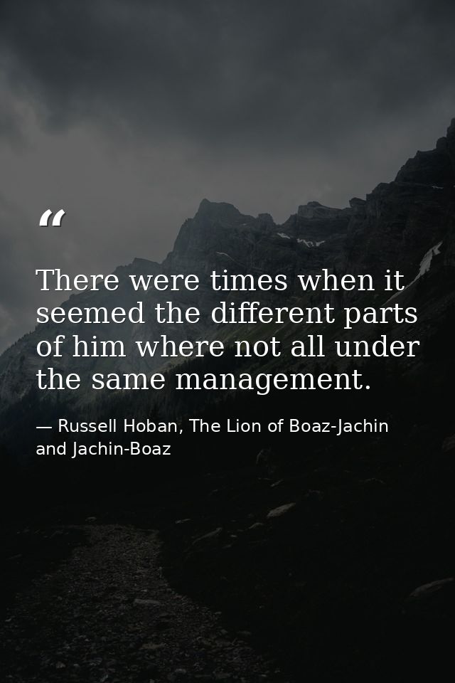 There were times when it seemed the different parts of him where not all under the same management. — Russell Hoban, The Lion of Boaz-Jachin and Jachin-Boaz