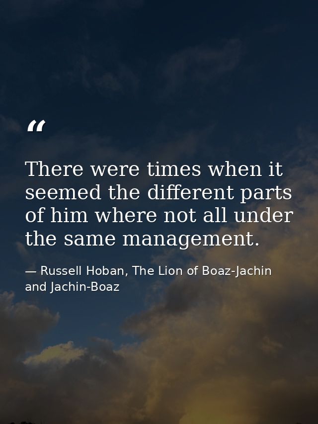 There were times when it seemed the different parts of him where not all under the same management. — Russell Hoban, The Lion of Boaz-Jachin and Jachin-Boaz
