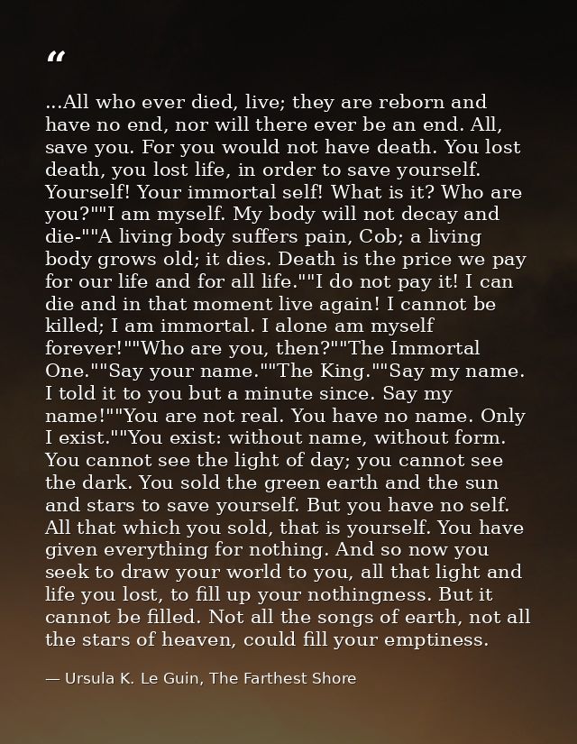 ...All who ever died, live; they are reborn and have no end, nor will there ever be an end. All, save you. For you would — Ursula K. Le Guin, The Farthest Shore
