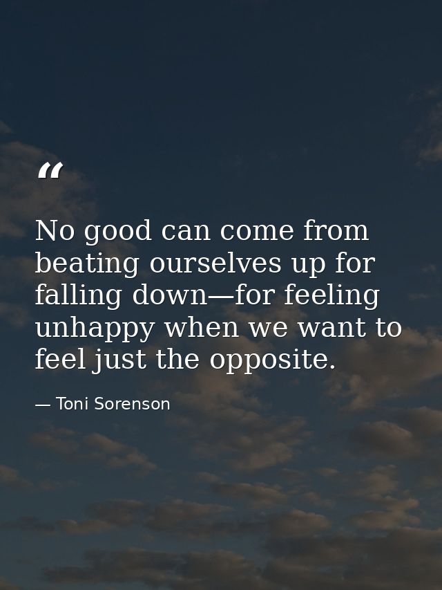 No good can come from beating ourselves up for falling down—for feeling unhappy when we want to feel just the opposite. — Toni Sorenson