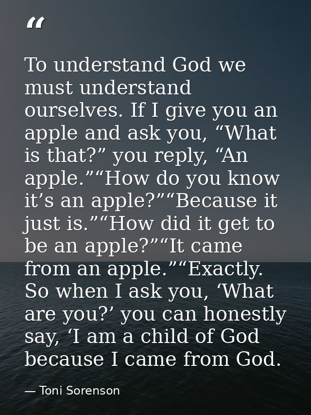 To understand God we must understand ourselves. If I give you an apple and ask you, “What is that?” you reply, “An apple — Toni Sorenson
