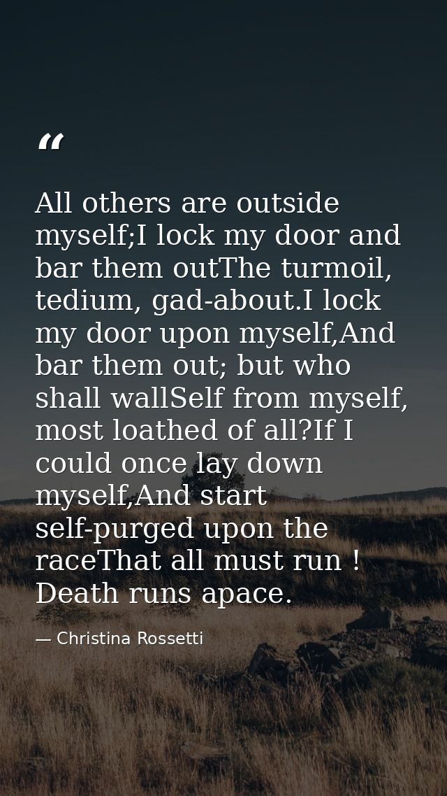 All others are outside myself;I lock my door and bar them outThe turmoil, tedium, gad-about.I lock my door upon myself,A — Christina Rossetti