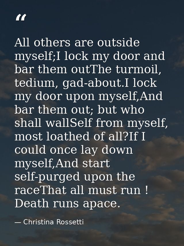 All others are outside myself;I lock my door and bar them outThe turmoil, tedium, gad-about.I lock my door upon myself,A — Christina Rossetti