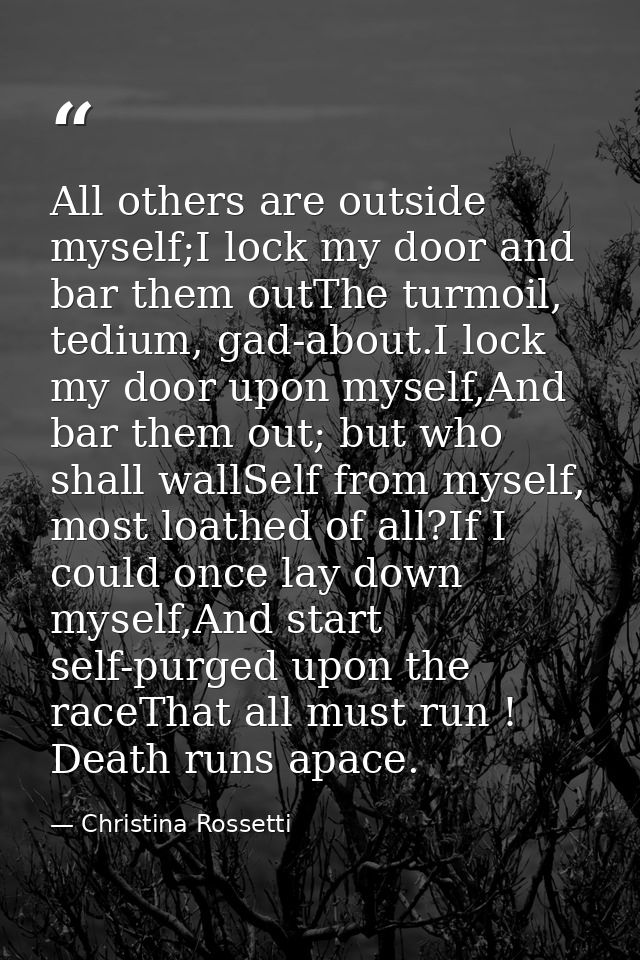 All others are outside myself;I lock my door and bar them outThe turmoil, tedium, gad-about.I lock my door upon myself,A — Christina Rossetti