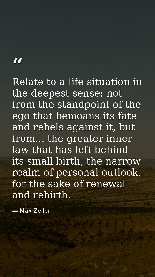 Relate to a life situation in the deepest sense: not from the standpoint of the ego that bemoans its fate and rebels aga — Max Zeller