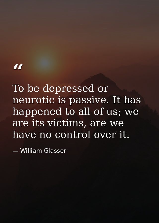 To be depressed or neurotic is passive. It has happened to all of us; we are its victims, are we have no control over it — William Glasser